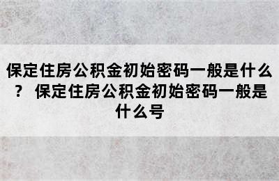 保定住房公积金初始密码一般是什么？ 保定住房公积金初始密码一般是什么号